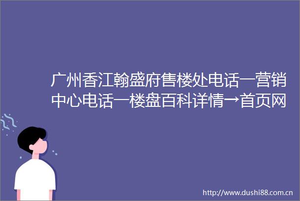 广州香江翰盛府售楼处电话一营销中心电话一楼盘百科详情→首页网站