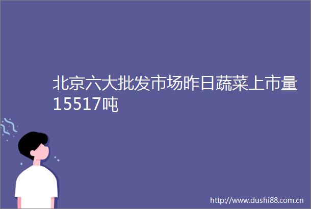 北京六大批发市场昨日蔬菜上市量15517吨