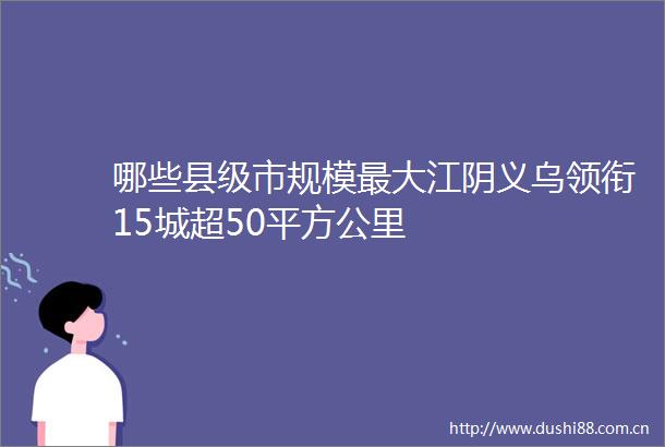 哪些县级市规模最大江阴义乌领衔15城超50平方公里
