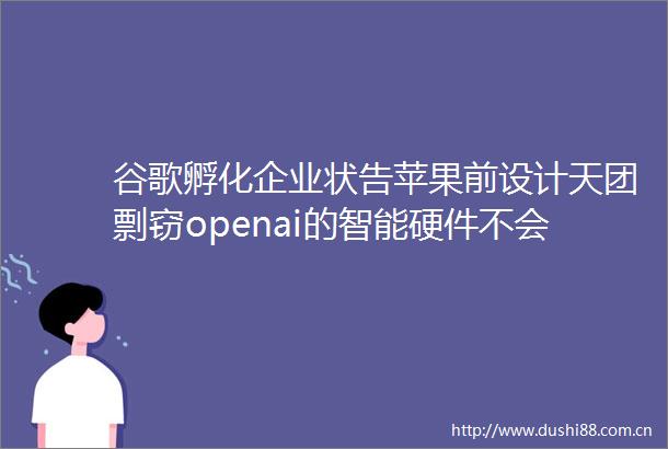 谷歌孵化企业状告苹果前设计天团剽窃openai的智能硬件不会是耳机