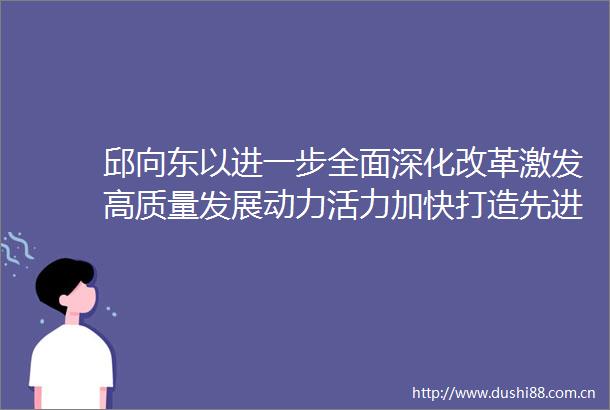 邱向东以进一步全面深化改革激发高质量发展动力活力加快打造先进制造业高地现代化品质城区