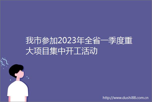 我市参加2023年全省一季度重大项目集中开工活动