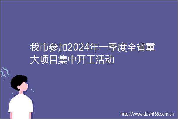 我市参加2024年一季度全省重大项目集中开工活动