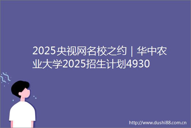2025央视网名校之约｜华中农业大学2025招生计划4930人扩容光电信息科学与工程等前沿专业拓宽成才通道