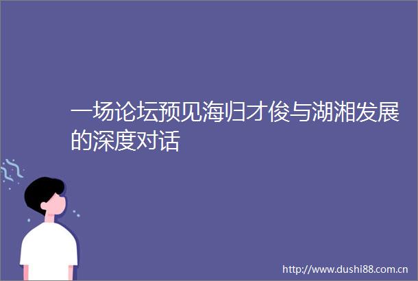 一场论坛预见海归才俊与湖湘发展的深度对话