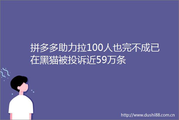 拼多多助力拉100人也完不成已在黑猫被近59万条