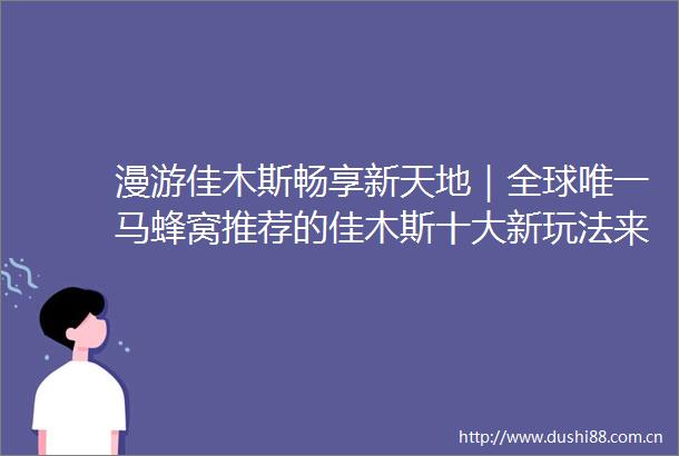 漫游佳木斯畅享新天地｜全球唯一马蜂窝推荐的佳木斯十大新玩法来啦赫哲族非遗文化深度体验