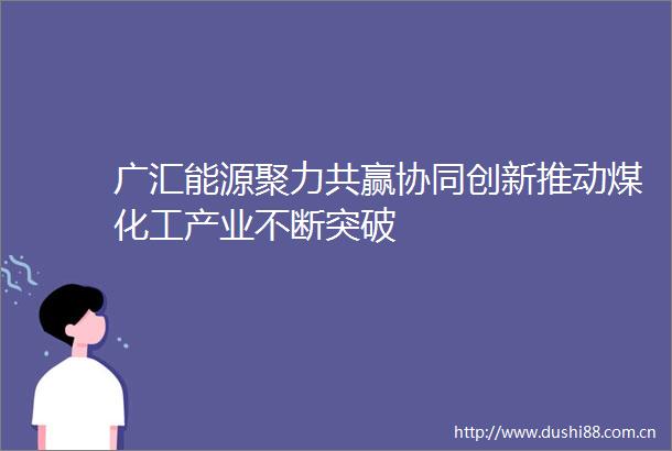 广汇能源聚力共赢协同创新推动煤化工产业不断突破