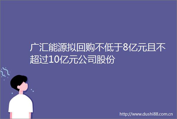 广汇能源拟回购不低于8亿元且不超过10亿元公司股份