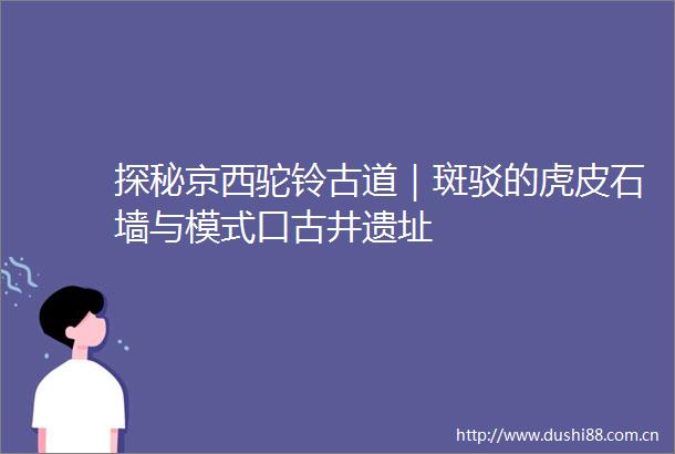 探秘京西驼铃古道｜斑驳的虎皮石墙与模式口古井遗址