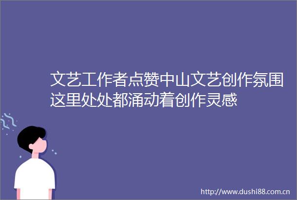 文艺工作者点赞中山文艺创作氛围这里处处都涌动着创作灵感