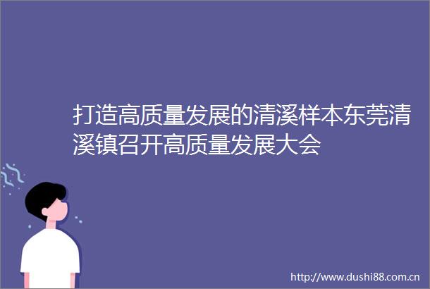 打造高质量发展的清溪样本东莞清溪镇召开高质量发展大会
