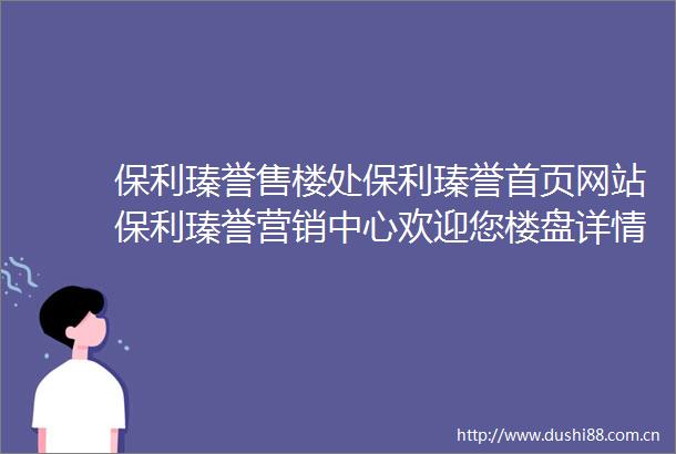 保利瑧誉售楼处保利瑧誉首页网站保利瑧誉营销中心欢迎您楼盘详情备案价容积率小区环境户型图售楼处