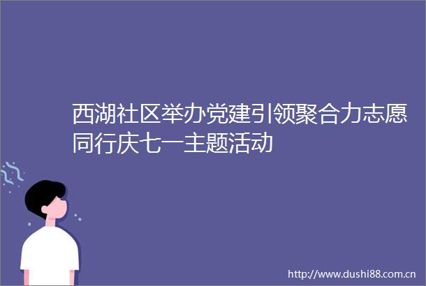 西湖社区举办党建引领聚合力志愿同行庆七一主题活动