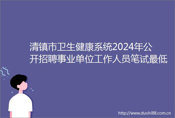 清镇市卫生健康系统2024年公开招聘事业单位工作人员笔试最低合格分数线成绩排名查询及资格复审公告