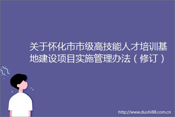 关于怀化市市级高技能人才培训基地建设项目实施管理办法（修订）的起草说明