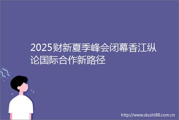 2025财新夏季峰会闭幕香江纵论国际合作新路径