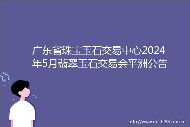 广东省珠宝玉石交易中心2024年5月翡翠玉石交易会平洲公告