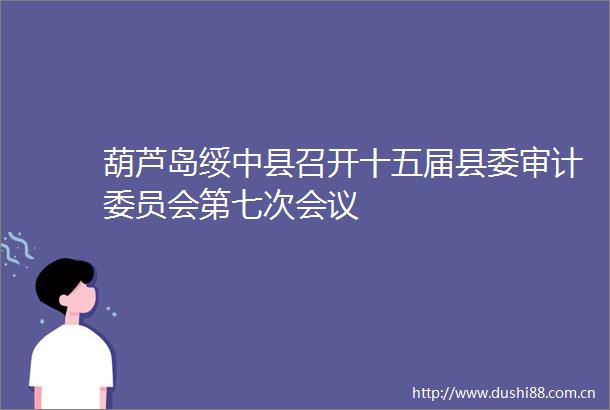 葫芦岛绥中县召开十五届县委审计委员会第七次会议