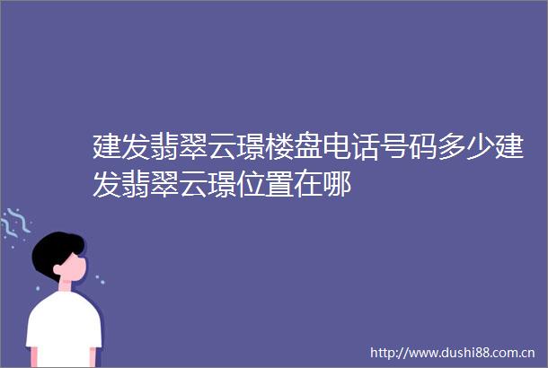 建发翡翠云璟楼盘电话号码多少建发翡翠云璟位置在哪