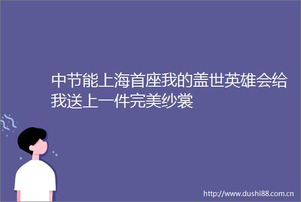 中节能上海首座我的盖世英雄会给我送上一件完美纱裳