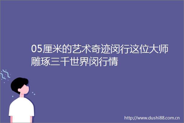 05厘米的艺术奇迹闵行这位大师雕琢三千世界闵行情