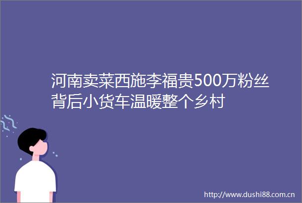 河南卖菜西施李福贵500万粉丝背后小货车温暖整个乡村