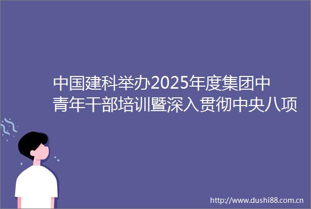建科举办2025年度集团中青年培训暨深入贯彻中央八项规定精神学习教育专题研讨班