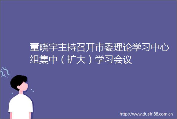 董晓宇主持召开市委理论学习中心组集中（扩大）学习会议