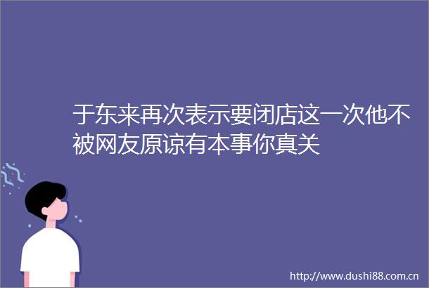 于东来再次表示要闭店这一次他不被网友原谅有本事你真关