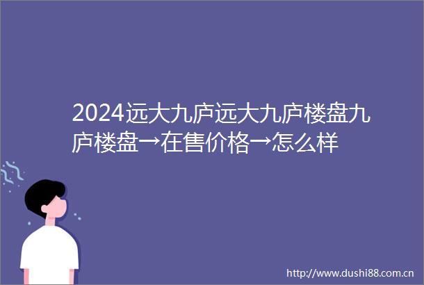 2024远大九庐远大九庐楼盘九庐楼盘→在售价格→怎么样