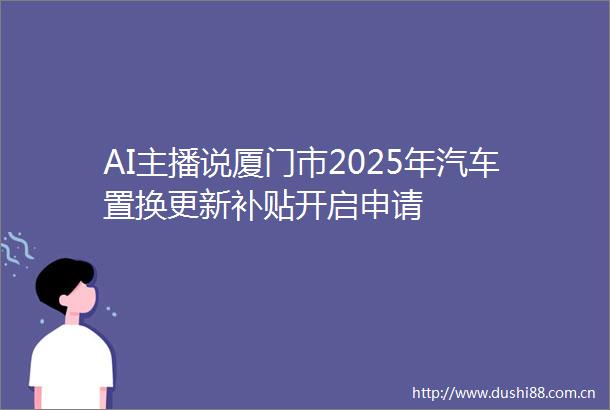 AI主播说厦门市2025年汽车置换更新补贴开启申请