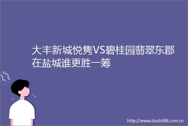 大丰新城悦隽VS碧桂园翡翠东郡在盐城谁更胜一筹