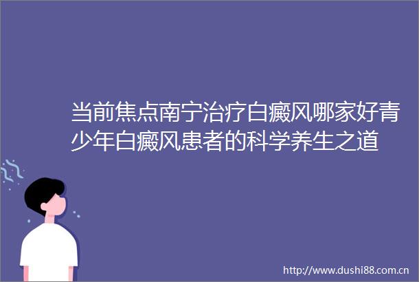当前焦点南宁治疗白癜风哪家好青少年白癜风患者的科学养生之道