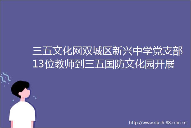 三五文化网双城区新兴中学党支部13位教师到三五国防文化园开展主题党日活动