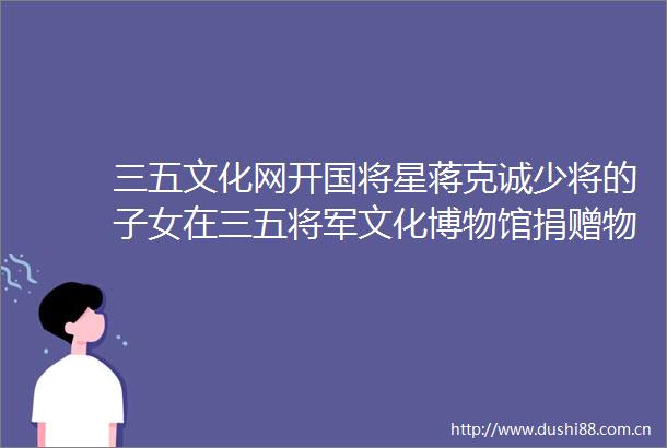三五文化网开国将星蒋克诚少将的子女在三五将军文化博物馆捐赠物品
