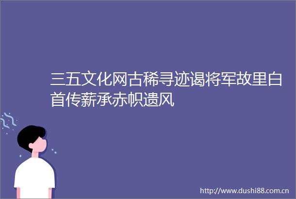 三五文化网古稀寻迹谒将军故里白首传薪承赤帜遗风
