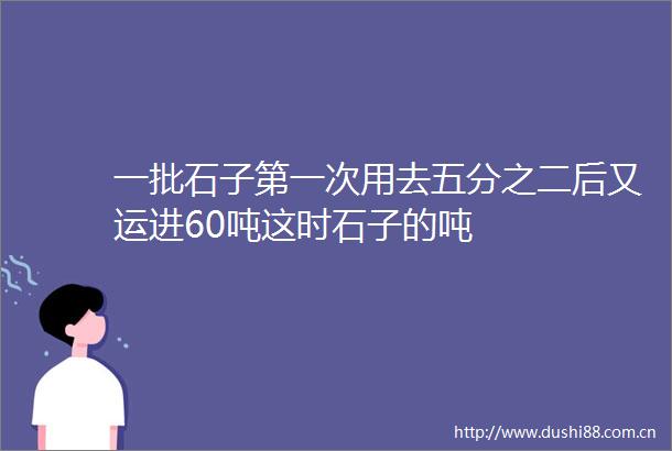 一批石子第一次用去五分之二后又运进60吨这时石子的吨