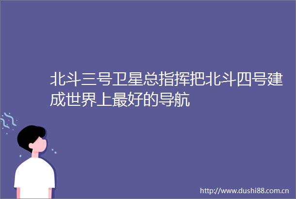 北斗三号卫星总指挥把北斗四号建成世界上最好的导航