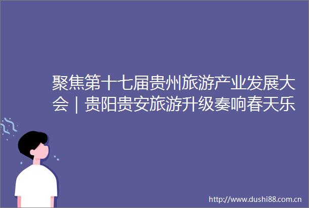 聚焦第十七届贵州旅游产业发展大会｜贵阳贵安旅游升级奏响春天乐章