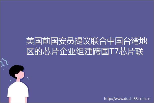 美国前国安员提议联合台湾地区的芯片企业组建跨国T7芯片联盟一起来压制大陆的技术发展