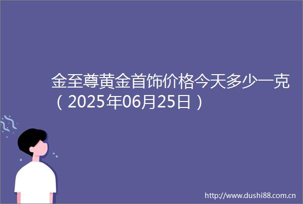金至尊黄金首饰价格今天多少一克（2025年06月25日）