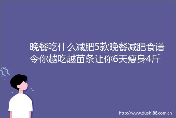 晚餐吃什么减肥5款晚餐减肥食谱令你越吃越苗条让你6天瘦身4斤