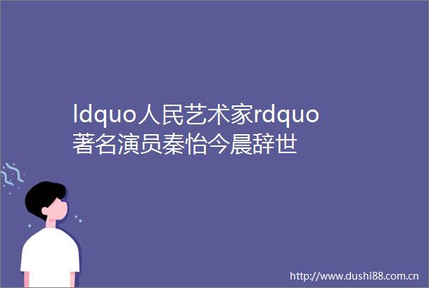 ldquo艺术家rdquo著名演员秦怡今晨辞世
