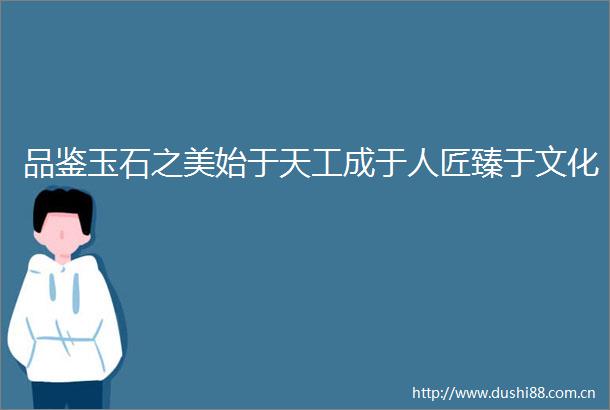 品鉴玉石之美始于天工成于人匠臻于文化