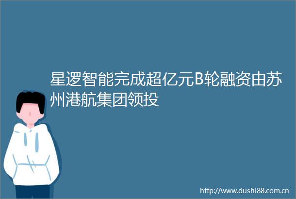 星逻智能完成超亿元B轮融资由苏州港航集团领投