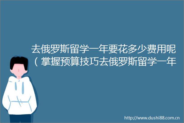 去俄罗斯留学一年要花多少费用呢（掌握预算技巧去俄罗斯留学一年多少钱）