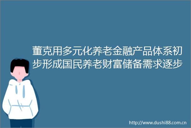 董克用多元化养老金融产品体系初步形成国民养老财富储备需求逐步显现