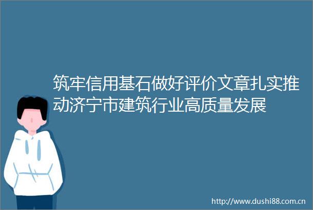 筑牢信用基石做好评价文章扎实推动济宁市建筑行业高质量发展