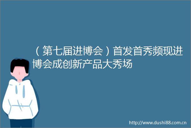 （第七届进博会）首发首秀频现进博会成创新产品大秀场